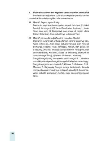 148
e. Potensi ekonomi dan kegiatan perekonomian penduduk
Berdasarkan regionnya, potensi dan kegiatan perekonomian
penduduk Kanada terbagi ke dalam dua daerah.
1) Daerah Pegunungan Rocky
Daerah ini kaya akan bahan galian, seperti: batubara, (di dekat
Fernie), tembaga (di Britania Beach dan Kootenay), timah
hitam dan seng (di Kootenay), dan emas (di bagian utara
British Kolombia). Kota industrinya terletak di Trail.
2) Daerah perisai Kanada (Fennno Scandian Shield)
Daerah ini kurang baik untuk pertanian, karena tanahnya tipis,
habis terkikis es. Akan tetapi batuannya kaya akan mineral
berharga, seperti: Nikel, tembaga, kobalt, dan perak (di
Sudbudry, Ontario), emas (di daerah Timmin, Porcupine, dan
di sekitar danau Kirkland), asbes (di Theaford), uranium (di
daerah sungai Bind), bijih besi (di daerah Labrador).
Sungai-sungai yang merupakan anak sungai St. Lawrence
memiliki potensi pembangkit tenaga listrik berkekuatan tinggi.
Sungai-sungai tersebut adalah S. Ottawa, S. Gatineau, S. St.
Maurice, S. Saguenay. Dengan tenaga listrik itulah, Kanada
mengembangkan industrinya di daerah aliran S. St. Lawrence,
yaitu: industri alumunium, kertas, pulp, dan penggergajian
kayu.
 