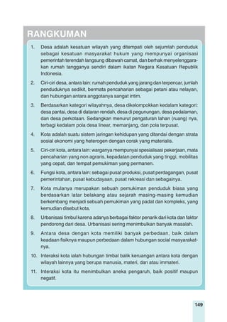 149
RANGKUMAN
1. Desa adalah kesatuan wilayah yang ditempati oleh sejumlah penduduk
sebagai kesatuan masyarakat hukum yang mempunyai organisasi
pemerintah terendah langsung dibawah camat, dan berhak menyelenggara-
kan rumah tangganya sendiri dalam ikatan Negara Kesatuan Republik
Indonesia.
2. Ciri-ciri desa, antara lain: rumah penduduk yang jarang dan terpencar, jumlah
penduduknya sedikit, bermata pencaharian sebagai petani atau nelayan,
dan hubungan antara anggotanya sangat intim.
3. Berdasarkan kategori wilayahnya, desa dikelompokkan kedalam kategori:
desa pantai, desa di dataran rendah, desa di pegunungan, desa pedalaman,
dan desa perkotaan. Sedangkan menurut pengaturan lahan (ruang) nya,
terbagi kedalam pola desa linear, memanjang, dan pola terpusat.
4. Kota adalah suatu sistem jaringan kehidupan yang ditandai dengan strata
sosial ekonomi yang heterogen dengan corak yang materialis.
5. Ciri-ciri kota, antara lain: warganya mempunyai spesialisasi pekerjaan, mata
pencaharian yang non agraris, kepadatan penduduk yang tinggi, mobilitas
yang cepat, dan tempat pemukiman yang permanen.
6. Fungsi kota, antara lain: sebagai pusat produksi, pusat perdagangan, pusat
pemerintahan, pusat kebudayaan, pusat rekreasi dan sebagainya.
7. Kota mulanya merupakan sebuah pemukiman penduduk biasa yang
berdasarkan latar belakang atau sejarah masing-masing kemudian
berkembang menjadi sebuah pemukiman yang padat dan kompleks, yang
kemudian disebut kota.
8. Urbanisasi timbul karena adanya berbagai faktor penarik dari kota dan faktor
pendorong dari desa. Urbanisasi sering menimbulkan banyak masalah.
9. Antara desa dengan kota memiliki banyak perbedaan, baik dalam
keadaan fisiknya maupun perbedaan dalam hubungan social masyarakat-
nya.
10. Interaksi kota ialah hubungan timbal balik keruangan antara kota dengan
wilayah lainnya yang berupa manusia, materi, dan atau immateri.
11. Interaksi kota itu menimbulkan aneka pengaruh, baik positif maupun
negatif.
 