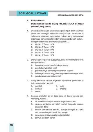 152
A. Pilihan Ganda
Bubuhkanlah tanda silang (X) pada huruf di depan
jawaban yang benar!
1. Desa ialah kesatuan wilayah yang ditempati oleh sejumlah
penduduk sebagai kesatuan masyarakat, termasuk di
dalamnya kesatuan masyarakat hukum yang mempunyai
organisasi pemerintah terendah langsung di bawah camat.
Pengertian tersebut dikemukakan dalam ....
A. UU No. 5 Tahun 1979
B. UU No. 6 Tahun 1979
C. UU No. 7 Tahun 1979
D. UU No. 8 Tahun 1979
E. UU No. 9 Tahun 1979
2. Ditinjau dari segi sosial budayanya, desa memiliki karakteristik
sebagai berikut ....
A. bangunan rumah penduduknya jarang
B. penduduknya relatif kecil
C. penduduknya bermata pencaharian agraris
D. hubungan antara anggota masyarakatnya sangat intim
E. pendapatannya masih rendah
3. Yang termasuk sarana angkutan tradisional pedesaan di
Indonesia adalah, kecuali…
A. gerobak D. kuda
B. delman E. andong
C. becak
4. Sarana angkutan air di desa-desa di Jawa kurang ber-
kembang, karena…
A. di Jawa telah banyak sarana angkutan modern
B. sarana angkutan air lebih mahal daripada sarana
angkutan darat
C. selain jumlahnya sedikit, sungai-sungai di Jawa
umumnya dangkal, terjal, dan sempit
D. desa-desa di Jawa jaraknya berdekatan
E. semua jawaban benar
SOAL-SOAL LATIHAN
KERUANGAN DESADAN KOTA
 