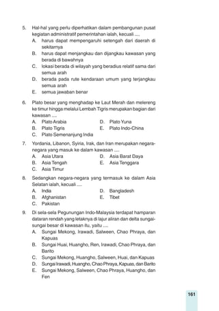161
5. Hal-hal yang perlu diperhatikan dalam pembangunan pusat
kegiatan administratif pemerintahan ialah, kecuali ....
A. harus dapat mempengaruhi setengah dari daerah di
sekitarnya
B. harus dapat menjangkau dan dijangkau kawasan yang
berada di bawahnya
C. lokasi berada di wilayah yang beradius relatif sama dari
semua arah
D. berada pada rute kendaraan umum yang terjangkau
semua arah
E. semua jawaban benar
6. Plato besar yang menghadap ke Laut Merah dan melereng
ke timur hingga melalui Lembah Tigris merupakan bagian dari
kawasan ....
A. PlatoArabia D. Plato Yuna
B. Plato Tigris E. Plato Indo-China
C. Plato Semenanjung India
7. Yordania, Libanon, Syiria, Irak, dan Iran merupakan negara-
negara yang masuk ke dalam kawasan ....
A. Asia Utara D. Asia Barat Daya
B. Asia Tengah E. Asia Tenggara
C. Asia Timur
8. Sedangkan negara-negara yang termasuk ke dalam Asia
Selatan ialah, kecuali ....
A. India D. Bangladesh
B. Afghanistan E. Tibet
C. Pakistan
9. Di sela-sela Pegunungan Indo-Malaysia terdapat hamparan
dataran rendah yang letaknya di lajur aliran dan delta sungai-
sungai besar di kawasan itu, yaitu ....
A. Sungai Mekong, Irawadi, Salween, Chao Phraya, dan
Kapuas
B. Sungai Huai, Huangho, Ren, Irawadi, Chao Phraya, dan
Barito
C. Sungai Mekong, Huangho, Salween, Huai, dan Kapuas
D. SungaiIrawadi,Huangho,ChaoPhraya,Kapuas,danBarito
E. Sungai Mekong, Salween, Chao Phraya, Huangho, dan
Fen
 