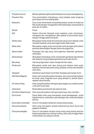 167
Proyeksi kerucut Memproyeksikan globe pada bidang kerucut yang melengkapinya.
Proyeksi Peta Cara pemindahan lintang/bujur yang terdapat pada lengkung
permukaan bumi ke bidang datar.
Resection Cara untuk menentukan tempat/kedudukan sendiri di medan ke
titik di peta dengan menggnakan titik pertolongan yang berada di
peta dan di medan.
Sentral Pusat
SIG Sistem Informasi Geografi suatu kegiatna untuk menyimpan,
mengelola dan menganalisis data spesial di permukaan bulan
dengan menggunakan komputer.
Simbol peta Merupakan tanda-tanda konvensional yang umum dipakai untuk
mewakili keadaan yang sesungguhnyake dalam peta.
Skala peta Merupakan angka yang menunjukan perhubungan jarak dalam
peta jika dibandingkan dengan jarak sesungguhnya.
Stereo triplet Pasangan dari tiga yang memungkinkan diperoleh gambaran
sterokopis.
Stereoskopis Studi dalam stereoskop untuk memperoleh gambaran tiga dimensi
dari ddaerah yang terdapat gambarannya di atas foto itu.
Steroskop Alat yang digunakan untjuk mengamati foto udara.
Tanda arah Merupakan tanda arah atau seirng pula disebut mata angin
biasanya menyerupai panah yang ujungnya runcing menunjukkan
arah utara.
Topografi Gambaran permukaan bumi/relief. Keadaan permukaan bumi.
UM (Utara Magnet) Suatu arah yang ditunjukkan kompas, dan suatu temapt tertentu
ke kutub utara magnetis bumi yang terletak di Jazirah Boshi,
sebelah utara Kanada.
UP (Utara Peta) Anah yang ditunjukkan oleh garis-garis tegak lurus vertikal sumbu
y dari grid suatu peta.
Urbanisasi Berpindahnya penduduk dari desa ke kota.
US (Utara Sebenarnya) Arah yang ditunjukkan oleh garis-garis bujur atau meridian.
Zona bonis Ziona dalam kota yang merupakan pusat perdagangan, pusat
kegiatna bisnis, perbankan, penerbangan dan aneka perubahan
lainnya.
Zona kelas menengah Zona ini merupakan kediaman orang-orang mampu.
Zona para pekerja Zona yang merupakan tempat kediamannya kaum buruh dan
pegawai rendahan.
Zona para penglaju Zona ini merupakan tempat orang-orang yang pulang pergi ke
tempat pekerjaannya masing-masing, baik yang menggunakan
mobil pribadi, bus ataupun kereta.
 