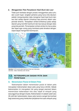 15
b. Menggambar Peta Penyebaran Hasil Bumi dan Laut
Tidak jauh berbeda dengan proses menggambar peta suhu
dan curah hujan, langkah pertama yang harus kita lakukan
adalah mengumpulkan data mengenai hasil-hasil bumi dan
laut dari setiap daerah (misalnya tiap provinsi) dalam satu
periode tertentu. Tempatkan simbol-simbolnya pada setiap
daerah yang memiliki hasil bumi dan laut sesuai dengan data
yang kita peroleh. Penempatan simbol-simbol itu harus jelas
dan tepat agar orang yang membaca peta tersebut dengan
cepat dapat mengambil kesimpulan.
Gambar 1.11 Contoh peta hasil bumi dan laut Indonesia.
(Sumber: Atlas Indonesia dan Dunia)
1.2 KETERAMPILAN DASAR PETA DAN
PEMETAAN
A. Menentukan Posisi di Dalam Peta
Keterampilan dalam menentukan posisi di dalam peta
merupakan keterampilan dasar peta yang harus dimiliki. Sebab
keterampilan ini merupakan hal yang sangat esensial dalam
menentukan keberadaan kita atau objek di wilayah yang
sesungguhnya dengan di peta. Keterampilan ini adalah salah satu
life skill dari keterampilan dasar peta karena sangat bermanfaat
bagi seseorang yang melakukan perjalanan ke suatu wilayah yang
 
