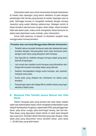 19
Intersection ialah cara untuk menentukan tempat/ kedudukan
di medan atau lapangan yang belum diketahui di peta dengan
pertolongan titik/ benda yang berada di medan/ lapangan atau di
peta. Sehingga konsep ini sangatlah berbeda dengan konsep
resection yang sudah dibahas sebelumnya. Sebagai contoh di
lokasi tersebut ada bencana longsor. Akan tetapi, lokasi tersebut
tidak ada dalam peta, maka untuk mengetahui lokasi bencana itu
dalam peta diperlukan suatu metode, yaitu intersection.
Untuk lebih jelasnya, di bawah ini dituliskan langkah kerja
menggunakan konsep tersebut.
Prosedur atau cara kerja Menggunakan Metode Intersection
– Terlebih dahulu bukalah lembaran peta dan letakkanlah peta
tersebut dengan menyesuaikan arah utara lembaran peta
dengan arah utara yang ditujukan oleh kompas.
– Dari tiga titik itu, bidiklah dengan kompas objek yang akan
diamati di lapangan.
– Lalu amati dan catatlah sudut kompas yang dihasilkan dari
ketiga titik tersebut terhadap objek yang diamati.
– Setelah mendapatkan ketiga sudut kompas, lalu ubahlah
menjadi sudut peta.
– Sudut peta yang didapat lalu dilukiskan ke dalam peta
tersebut.
– Perpotongan garis dari ketiga titik itu adalah lokasi yang ingin
diketahui dalam peta.
B. Membuat Peta Tematik secara Manual dari Peta
Dasar
Teknik mengutip peta yang berasal dari peta dasar adalah
salah satu keterampilan dasar untuk mengetahui keberadaan suatu
wilayah berdasarkan fungsinya, seperti peta DAS, peta penggunaan
lahan, peta aliran sungai, peta kemiringan lereng, dan lain-lain.
Peta dasar yang digunakan dalam teknik ini ialah peta fotografi
atau rupa bumi. Semakin detail informasi yang ingin dicapai, maka
skala peta yang dibutuhkan harus semakin besar, yaitu skala
1 : 25.000 atau yang lebih besar.
 