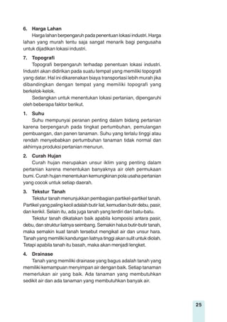 25
6. Harga Lahan
Harga lahan berpengaruh pada penentuan lokasi industri. Harga
lahan yang murah tentu saja sangat menarik bagi pengusaha
untuk dijadikan lokasi industri.
7. Topografi
Topografi berpengaruh terhadap penentuan lokasi industri.
Industri akan didirikan pada suatu tempat yang memiliki topografi
yang datar. Hal ini dikarenakan biaya transportasi lebih murah jika
dibandingkan dengan tempat yang memiliki topografi yang
berkelok-kelok.
Sedangkan untuk menentukan lokasi pertanian, dipengaruhi
oleh beberapa faktor berikut.
1. Suhu
Suhu mempunyai peranan penting dalam bidang pertanian
karena berpengaruh pada tingkat pertumbuhan, pemulangan
pembuangan, dan panen tanaman. Suhu yang terlalu tinggi atau
rendah menyebabkan pertumbuhan tanaman tidak normal dan
akhirnya produksi pertanian menurun.
2. Curah Hujan
Curah hujan merupakan unsur iklim yang penting dalam
pertanian karena menentukan banyaknya air oleh permukaan
bumi. Curah hujan menentukan kemungkinan pola usaha pertanian
yang cocok untuk setiap daerah.
3. Tekstur Tanah
Tekstur tanah menunjukkan pembagian partikel-partikel tanah.
Partikel yang paling kecil adalah butir liat, kemudian butir debu, pasir,
dan kerikil. Selain itu, ada juga tanah yang terdiri dari batu-batu.
Tekstur tanah dikatakan baik apabila komposisi antara pasir,
debu, dan struktur liatnya seimbang. Semakin halus butir-butir tanah,
maka semakin kuat tanah tersebut mengikat air dan unsur hara.
Tanah yang memiliki kandungan liatnya tinggi akan sulit untuk diolah.
Tetapi apabila tanah itu basah, maka akan menjadi lengket.
4. Drainase
Tanah yang memiliki drainase yang bagus adalah tanah yang
memiliki kemampuan menyimpan air dengan baik. Setiap tanaman
memerlukan air yang baik. Ada tanaman yang membutuhkan
sedikit air dan ada tanaman yang membutuhkan banyak air.
 