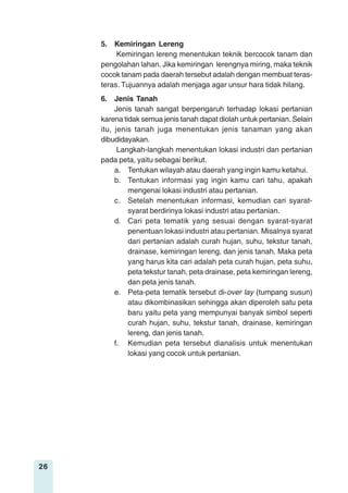 26
5. Kemiringan Lereng
Kemiringan lereng menentukan teknik bercocok tanam dan
pengolahan lahan. Jika kemiringan lerengnya miring, maka teknik
cocok tanam pada daerah tersebut adalah dengan membuat teras-
teras. Tujuannya adalah menjaga agar unsur hara tidak hilang.
6. Jenis Tanah
Jenis tanah sangat berpengaruh terhadap lokasi pertanian
karena tidak semua jenis tanah dapat diolah untuk pertanian. Selain
itu, jenis tanah juga menentukan jenis tanaman yang akan
dibudidayakan.
Langkah-langkah menentukan lokasi industri dan pertanian
pada peta, yaitu sebagai berikut.
a. Tentukan wilayah atau daerah yang ingin kamu ketahui.
b. Tentukan informasi yag ingin kamu cari tahu, apakah
mengenai lokasi industri atau pertanian.
c. Setelah menentukan informasi, kemudian cari syarat-
syarat berdirinya lokasi industri atau pertanian.
d. Cari peta tematik yang sesuai dengan syarat-syarat
penentuan lokasi industri atau pertanian. Misalnya syarat
dari pertanian adalah curah hujan, suhu, tekstur tanah,
drainase, kemiringan lereng, dan jenis tanah. Maka peta
yang harus kita cari adalah peta curah hujan, peta suhu,
peta tekstur tanah, peta drainase, peta kemiringan lereng,
dan peta jenis tanah.
e. Peta-peta tematik tersebut di-over lay (tumpang susun)
atau dikombinasikan sehingga akan diperoleh satu peta
baru yaitu peta yang mempunyai banyak simbol seperti
curah hujan, suhu, tekstur tanah, drainase, kemiringan
lereng, dan jenis tanah.
f. Kemudian peta tersebut dianalisis untuk menentukan
lokasi yang cocok untuk pertanian.
 