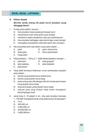 29
A. Pilihan Ganda
Berilah tanda silang (X) pada huruf jawaban yang
dianggap benar!
1. Fungsi peta adalah, kecuali ....
A. menunjukkan lokasi pada permukaan bumi
B. menentukan arah serta jarak suatu tempat
C. membantu dalam perjalanan atau pun pertempuran
D. menunjukkan ketinggian atau kemiringan suatu tempat
E. menyajikan persebaran sifat-sifat alami dan nonalami
2. Hal yang tidak perlu ada dalam suatu peta adalah ....
A. judul D. garis astronomis
B. skala peta E. tahun pembuatan
C. harga peta
3. Peta berskala 1 : 100 s.d. 1 : 5000 dikelompokkan menjadi ....
A. peta kecil D. peta geografi
B. peta sedang E. peta kadaster
C. peta besar
4. Yang tidak termasuk ketentuan umum pembuatan proyeksi
peta adalah ....
A. bentuk yang diubah harus diubah pula
B. bentuk yang diubah harus tetap
C. jarak antara satu titik dengan titik lain di atas permukaan
yang diubah harus tetap
D. luas permukaan yang diubah harus tetap
E. sebuah peta yang diubah tidak boleh mengalami
penyimpangan arah
5. Jarak kota A - B adalah 4 cm. Jika peta tersebut berskala
1 : 100.000, berapakah jarak yang sebenarnya di lapangan?
A. 4 km
B. 450.000 cm
C. 4.000.000 cm
D. 40.000.000 cm
E. 4.000.000 km
SOAL-SOAL LATIHAN
 