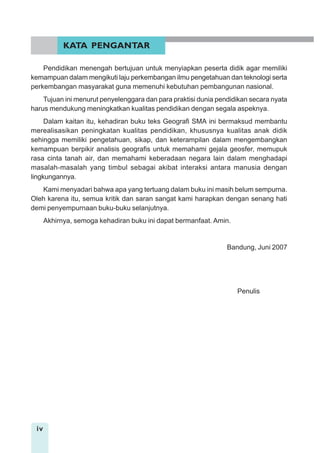 iv
Pendidikan menengah bertujuan untuk menyiapkan peserta didik agar memiliki
kemampuan dalam mengikuti laju perkembangan ilmu pengetahuan dan teknologi serta
perkembangan masyarakat guna memenuhi kebutuhan pembangunan nasional.
Tujuan ini menurut penyelenggara dan para praktisi dunia pendidikan secara nyata
harus mendukung meningkatkan kualitas pendidikan dengan segala aspeknya.
Dalam kaitan itu, kehadiran buku teks Geografi SMA ini bermaksud membantu
merealisasikan peningkatan kualitas pendidikan, khususnya kualitas anak didik
sehingga memiliki pengetahuan, sikap, dan keterampilan dalam mengembangkan
kemampuan berpikir analisis geografis untuk memahami gejala geosfer, memupuk
rasa cinta tanah air, dan memahami keberadaan negara lain dalam menghadapi
masalah-masalah yang timbul sebagai akibat interaksi antara manusia dengan
lingkungannya.
Kami menyadari bahwa apa yang tertuang dalam buku ini masih belum sempurna.
Oleh karena itu, semua kritik dan saran sangat kami harapkan dengan senang hati
demi penyempurnaan buku-buku selanjutnya.
Akhirnya, semoga kehadiran buku ini dapat bermanfaat. Amin.
Bandung, Juni 2007
Penulis
KATA PENGANTAR
 