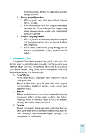 43
sistem pasif yaitu dengan menggunakan sumber
tenaga alamiah.
b. Sensor yang Digunakan
1) Citra tunggal, yakni citra yang dibuat dengan
sensor tunggal.
2) Citra multispektral, yakni citra yang dibuat dengan
sensor jamak. Berbeda dengan citra tunggal yang
dibuat dengan saluran sempit, citra multispektral
salurannya sempit.
c. Wahana yang Digunakan
1) Citra dirgantara, adalah citra yang dibuat dengan
menggunakan wahana yang beroperasi di udara
atau dirgantara.
2) Citra satelit, adalah citra yang menggunakan
wahana yang bergerak di ruang angkasa seperti
satelit.
D. Interpretasi Citra
Interpretasi Citra adalah kegiatan mengenali objek pada citra
dengan cara menganalisis dan kemudian menilai penting atau
tidaknya objek tersebut. Pengenalan objek citra berdasarkan
karakteristik tertentu yang disebut unsur interpretasi citra. Ada
delapan interpretasi citra, di antaranya:
1. Rona/ Warna
Rona adalah tingkat kegelapan atau tingkat kecerahan
objek pada citra.
Warna adalah wujud yang tampak oleh mata dengan
menggunakan spektrum sempit, lebih sempit dari
spektrum nyata.
2. Tekstur
Tekstur adalah frekuensi perubahan rona pada citra yang
dinyatakan dalam bentuk kasar, sedang, dan halus.
Misalnya hutan bertekstur kasar, belukar bertekstur
sedang, dan semak bertekstrur halus.
3. Bentuk
Bentuk merupakan atribut yang jelas sehingga banyak
objek yang dapat dikenali berdasarkan bentuknya. Seperti:
jalan bentuknya memanjang sedangkan lapangan bola
mempunyai bentuk lonjong.
 