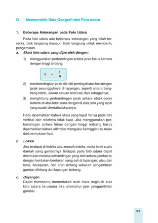 53
1. Beberapa Keterangan pada Foto Udara
Pada foto udara ada beberapa keterangan yang telah ter-
sedia, baik langsung maupun tidak langsung untuk membantu
pengamatan.
a. Skala foto udara yang diperoleh dengan:
1) menggunakan perbandingan antara jarak fokus kamera
dengan tinggi terbang;
S =
A
f
2) membandingkan jarak titik-titik penting di atas foto dengan
jarak sesungguhnya di lapangan, seperti antara tiang-
tiang listrik, ukuran satuan land use, dan sebagainya;
3) menghitung perbandingan jarak antara objek-objek
tertentu di atas foto udara dengan di atas peta yang tepat
yang sudah diketahui skalanya.
Perlu diperhatikan bahwa skala yang tepat hanya pada foto
vertikal dan reliefnya tidak kuat. Jika menggunakan per-
bandingan antara fokus dengan tinggi terbang harus
diperhatikan bahwa altimeter mengukur ketinggian itu mulai
dari permukaan laut.
b. Lokasi
Jika terdapat di indeks atau mosaik indeks, maka letak suatu
daerah yang gambarnya terdapat pada foto udara dapat
ditentukan melalui perbandingan yang teliti antara gambar itu
dengan bentukan-bentukan yang asli di lapangan, atau dari
lama, kecepatan, dan arah terbang sebelum pengambilan
gambar dihitung dari lapangan terbang.
c. Bayangan
Dapat membantu menentukan arah mata angin di atas
foto udara terutama jika diketahui jam pengambilan
gambar.
G. Memperoleh Data Geografi dari Foto udara
 
