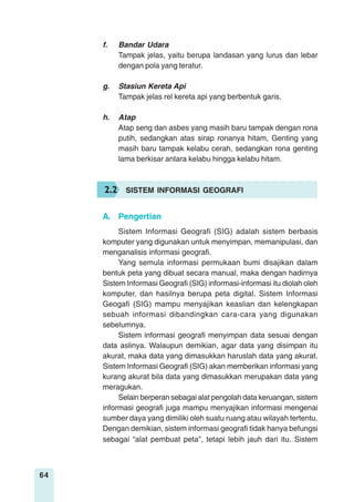 64
f. Bandar Udara
Tampak jelas, yaitu berupa landasan yang lurus dan lebar
dengan pola yang teratur.
g. Stasiun Kereta Api
Tampak jelas rel kereta api yang berbentuk garis.
h. Atap
Atap seng dan asbes yang masih baru tampak dengan rona
putih, sedangkan atas sirap ronanya hitam, Genting yang
masih baru tampak kelabu cerah, sedangkan rona genting
lama berkisar antara kelabu hingga kelabu hitam.
Sistem Informasi Geografi (SIG) adalah sistem berbasis
komputer yang digunakan untuk menyimpan, memanipulasi, dan
menganalisis informasi geografi.
Yang semula informasi permukaan bumi disajikan dalam
bentuk peta yang dibuat secara manual, maka dengan hadirnya
Sistem Informasi Geografi (SIG) informasi-informasi itu diolah oleh
komputer, dan hasilnya berupa peta digital. Sistem Informasi
Geogafi (SIG) mampu menyajikan keaslian dan kelengkapan
sebuah informasi dibandingkan cara-cara yang digunakan
sebelumnya.
Sistem informasi geografi menyimpan data sesuai dengan
data aslinya. Walaupun demikian, agar data yang disimpan itu
akurat, maka data yang dimasukkan haruslah data yang akurat.
Sistem Informasi Geografi (SIG) akan memberikan informasi yang
kurang akurat bila data yang dimasukkan merupakan data yang
meragukan.
Selain berperan sebagai alat pengolah data keruangan, sistem
informasi geografi juga mampu menyajikan informasi mengenai
sumber daya yang dimiliki oleh suatu ruang atau wilayah tertentu.
Dengan demikian, sistem informasi geografi tidak hanya befungsi
sebagai “alat pembuat peta”, tetapi lebih jauh dari itu. Sistem
2.2 SISTEM INFORMASI GEOGRAFI
A. Pengertian
 