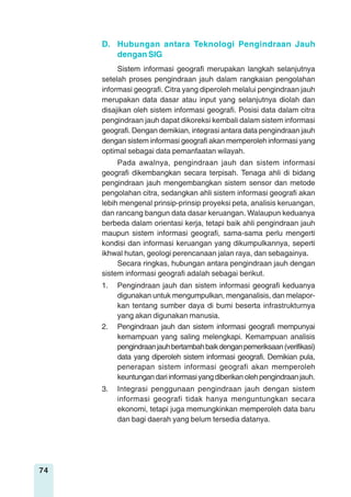 74
Sistem informasi geografi merupakan langkah selanjutnya
setelah proses pengindraan jauh dalam rangkaian pengolahan
informasi geografi. Citra yang diperoleh melalui pengindraan jauh
merupakan data dasar atau input yang selanjutnya diolah dan
disajikan oleh sistem informasi geografi. Posisi data dalam citra
pengindraan jauh dapat dikoreksi kembali dalam sistem informasi
geografi. Dengan demikian, integrasi antara data pengindraan jauh
dengan sistem informasi geografi akan memperoleh informasi yang
optimal sebagai data pemanfaatan wilayah.
D. Hubungan antara Teknologi Pengindraan Jauh
dengan SIG
Pada awalnya, pengindraan jauh dan sistem informasi
geografi dikembangkan secara terpisah. Tenaga ahli di bidang
pengindraan jauh mengembangkan sistem sensor dan metode
pengolahan citra, sedangkan ahli sistem informasi geografi akan
lebih mengenal prinsip-prinsip proyeksi peta, analisis keruangan,
dan rancang bangun data dasar keruangan. Walaupun keduanya
berbeda dalam orientasi kerja, tetapi baik ahli pengindraan jauh
maupun sistem informasi geografi, sama-sama perlu mengerti
kondisi dan informasi keruangan yang dikumpulkannya, seperti
ikhwal hutan, geologi perencanaan jalan raya, dan sebagainya.
Secara ringkas, hubungan antara pengindraan jauh dengan
sistem informasi geografi adalah sebagai berikut.
1. Pengindraan jauh dan sistem informasi geografi keduanya
digunakan untuk mengumpulkan, menganalisis, dan melapor-
kan tentang sumber daya di bumi beserta infrastrukturnya
yang akan digunakan manusia.
2. Pengindraan jauh dan sistem informasi geografi mempunyai
kemampuan yang saling melengkapi. Kemampuan analisis
pengindraanjauhbertambahbaikdenganpemeriksaan(verifikasi)
data yang diperoleh sistem informasi geografi. Demikian pula,
penerapan sistem informasi geografi akan memperoleh
keuntungandariinformasiyangdiberikanolehpengindraanjauh.
3. Integrasi penggunaan pengindraan jauh dengan sistem
informasi geografi tidak hanya menguntungkan secara
ekonomi, tetapi juga memungkinkan memperoleh data baru
dan bagi daerah yang belum tersedia datanya.
 