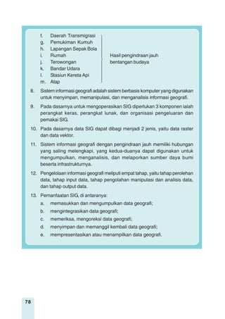 78
f. Daerah Transmigrasi
g. Pemukiman Kumuh
h. Lapangan Sepak Bola
i. Rumah Hasil pengindraan jauh
j. Terowongan bentangan budaya
k. Bandar Udara
l. Stasiun Kereta Api
m. Atap
8. Sistem informasi geografi adalah sistem berbasis komputer yang digunakan
untuk menyimpan, memanipulasi, dan menganalisis informasi geografi.
9. Pada dasarnya untuk mengoperasikan SIG diperlukan 3 komponen ialah
perangkat keras, perangkat lunak, dan organisasi pengeluaran dan
pemakai SIG.
10. Pada dasarnya data SIG dapat dibagi menjadi 2 jenis, yaitu data raster
dan data vektor.
11. Sistem informasi geografi dengan pengindraan jauh memiliki hubungan
yang saling melengkapi, yang kedua-duanya dapat digunakan untuk
mengumpulkan, menganalisis, dan melaporkan sumber daya bumi
beserta infrastrukturnya.
12. Pengelolaan informasi geografi meliputi empat tahap, yaitu tahap perolehan
data, tahap input data, tahap pengolahan manipulasi dan analisis data,
dan tahap output data.
13. Pemanfaatan SIG, di antaranya:
a. memasukkan dan mengumpulkan data geografi;
b. mengintegrasikan data geografi;
c. memeriksa, mengoreksi data geografi;
d. menyimpan dan memanggil kembali data geografi;
e. mempresentasikan atau menampilkan data geografi.
 
