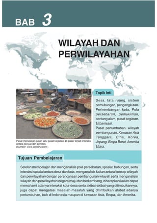 BAB 3
Topik Inti
Desa, tata ruang, sistem
perhubungan, pengangkutan.
Perkembangan kota, Pola
persebaran, pemukiman,
bentang alam, pusat kegiatan.
Urbanisasi.
Pusat pertumbuhan, wilayah
pembangunan, Kawasan Asia
Tenggara, Cina, Korea,
Jepang, Eropa Barat, Amerika
Utara.
Setelah mempelajari dan menganalisis pola persebaran, spasial, hubungan, serta
interaksi spasial antara desa dan kota, menganalisis kaitan antara konsep wilayah
dan perwilayahan dengan perencanaan pembangunan wilayah serta menganalisis
wilayah dan perwilayahan negara maju dan berkembang, diharapkan kalian dapat
memahami adanya interaksi kota-desa serta akibat-akibat yang ditimbulkannya,
juga dapat mengatasi masalah-masalah yang ditimbulkan akibat adanya
pertumbuhan, baik di Indonesia maupun di kawasan Asia, Eropa, dan Amerika.
Tujuan Pembelajaran
WILAYAH DAN
PERWILAYAHAN
Pasar merupakan salah satu pusat kegiatan. Di pasar terjadi interaksi
antara penjual dan pembeli.
(Sumber: www.xentana.com )
 