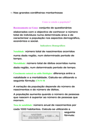 Nas grandes cordilheiras montanhosas



                           Como se estuda a população?

Recenseamento ou Censo: conjunto de questionários
elaborados com o objectivo de conhecer o número
total de indivíduos numa determinada área e de
caracterizar a população nos aspectos demográfico,
económico e social.

                         Indicadores Demográficos

Natalidade: número total de nascimentos ocorridos
numa dada região, num determinado período de
tempo.

Mortalidade: número total de óbitos ocorridos numa
dada região, num determinado período de tempo.

Crescimento natural ou saldo fisiológico: diferença entre a
natalidade e a mortalidade. Calcula-se utilizando a
seguinte fórmula: CN=N-M

A variação da população depende do número de
nascimentos e do número de óbitos.

A população aumenta quando o número de pessoas
que nascem é superior ao número de pessoas que
morrem.

Taxa de natalidade: número anual de nascimentos por
cada 1000 habitantes. Calcula-se utilizando a
                                         seguinte
                                         fórmula:
 
