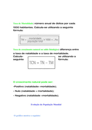 Taxa de Mortalidade: número anual de óbitos por cada
1000 habitantes. Calcula-se utilizando a seguinte
fórmula:




Taxa de crescimento natural ou saldo fisiológico: diferença entre
a taxa de natalidade e a taxa de mortalidade.
Calcula-                            se utilizando a
seguinte                            fórmula:




O crescimento natural pode ser:

-Positivo (natalidade> mortalidade);

- Nulo (natalidade = mortalidade);

- Negativo (natalidade <mortalidade);



                 Evolução da População Mundial




O gráfico mostra o seguinte:
 