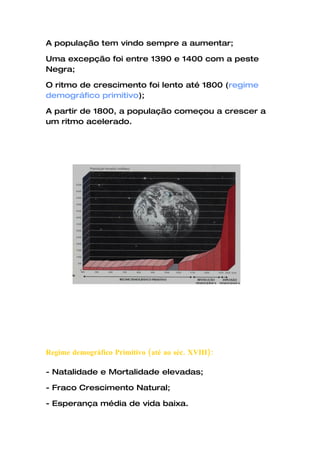 A população tem vindo sempre a aumentar;

Uma excepção foi entre 1390 e 1400 com a peste
Negra;

O ritmo de crescimento foi lento até 1800 (regime
demográfico primitivo);

A partir de 1800, a população começou a crescer a
um ritmo acelerado.




Regime demográfico Primitivo (até ao séc. XVIII):

- Natalidade e Mortalidade elevadas;

- Fraco Crescimento Natural;

- Esperança média de vida baixa.
 
