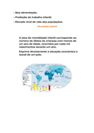 - Boa alimentação;

- Proibição do trabalho infantil;

- Elevado nível de vida das populações.

                     Mortalidade Infantil




    A taxa de mortalidade infantil corresponde ao
    número de óbitos de crianças com menos de
    um ano de idade, ocorridos por cada mil
    nascimentos durante um ano.

    Exprime directamente a situação económica e
    social de um país.
 