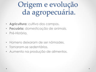 Origem e evolução 
da agropecuária. 
• Agricultura: cultivo dos campos. 
• Pecuária: domesticação de animais. 
• Pré-História. 
• Homens deixaram de ser nômades. 
• Tornaram-se sedentários. 
• Aumento na produção de alimentos. 
 