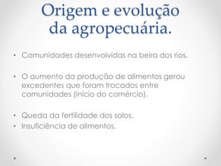 Origem e evolução 
da agropecuária. 
• Comunidades desenvolvidas na beira dos rios. 
• O aumento da produção de alimentos gerou 
excedentes que foram trocados entre 
comunidades (início do comércio). 
• Queda da fertilidade dos solos. 
• Insuficiência de alimentos. 
 