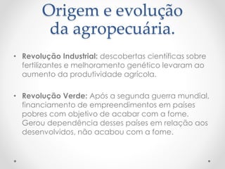 Origem e evolução 
da agropecuária. 
• Revolução Industrial: descobertas científicas sobre 
fertilizantes e melhoramento genético levaram ao 
aumento da produtividade agrícola. 
• Revolução Verde: Após a segunda guerra mundial, 
financiamento de empreendimentos em países 
pobres com objetivo de acabar com a fome. 
Gerou dependência desses países em relação aos 
desenvolvidos, não acabou com a fome. 
 