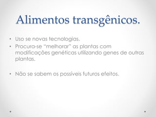 Alimentos transgênicos. 
• Uso se novas tecnologias. 
• Procura-se “melhorar” as plantas com 
modificações genéticas utilizando genes de outras 
plantas. 
• Não se sabem os possíveis futuros efeitos. 
 