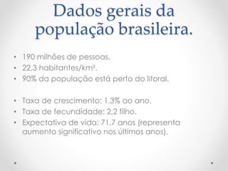 Dados gerais da 
população brasileira. 
• 190 milhões de pessoas. 
• 22,3 habitantes/km². 
• 90% da população está perto do litoral. 
• Taxa de crescimento: 1,3% ao ano. 
• Taxa de fecundidade: 2,2 filho. 
• Expectativa de vida: 71,7 anos (representa 
aumento significativo nos últimos anos). 
 