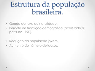 Estrutura da população 
brasileira. 
• Queda da taxa de natalidade. 
• Período de transição demográfica (acelerado a 
partir de 1970). 
• Redução da população jovem. 
• Aumento do número de idosos. 
 