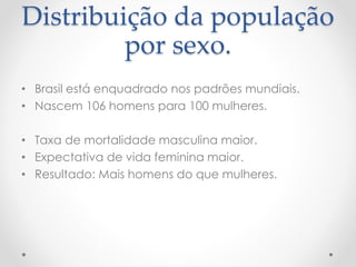 Distribuição da população 
por sexo. 
• Brasil está enquadrado nos padrões mundiais. 
• Nascem 106 homens para 100 mulheres. 
• Taxa de mortalidade masculina maior. 
• Expectativa de vida feminina maior. 
• Resultado: Mais homens do que mulheres. 
 