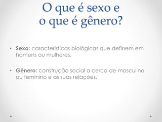 O que é sexo e 
o que é gênero? 
• Sexo: características biológicas que definem em 
homens ou mulheres. 
• Gênero: construção social a cerca de masculino 
ou feminino e as suas relações. 
 