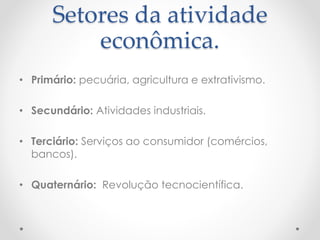 Setores da atividade 
econômica. 
• Primário: pecuária, agricultura e extrativismo. 
• Secundário: Atividades industriais. 
• Terciário: Serviços ao consumidor (comércios, 
bancos). 
• Quaternário: Revolução tecnocientífica. 
 