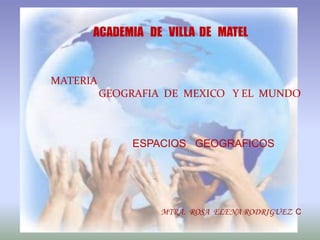 ACADEMIA DE VILLA DE MATEL


MATERIA
          GEOGRAFIA DE MEXICO Y EL MUNDO



               ESPACIOS GEOGRAFICOS




                   MTRA. ROSA ELENA RODRIGUEZ C
 