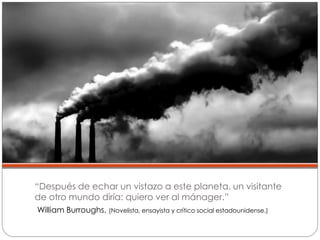“Después de echar un vistazo a este planeta, un visitante
de otro mundo diría: quiero ver al mánager.”
William Burroughs. (Novelista, ensayista y crítico social estadounidense.)
 