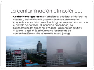 La contaminación atmosférica.
 Contaminantes gaseosos: en ambientes exteriores e interiores los
vapores y contaminantes gaseosos aparece en diferentes
concentraciones. Los contaminantes gaseosos más comunes son
el dióxido de carbono, el monóxido de carbono, los
hidrocarburos, los óxidos de nitrógeno, los óxidos de azufre y
el ozono. El tipo más comúnmente reconocido de
contaminación del aire es la niebla tóxica (smog).
 