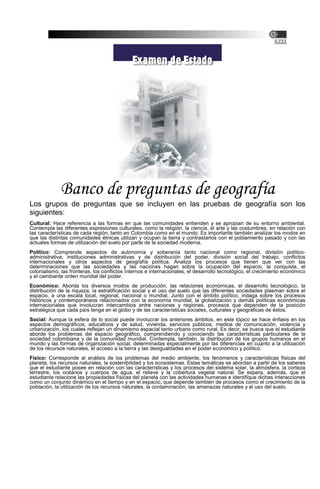 Banco de preguntas de geografía
Los grupos de preguntas que se incluyen en las pruebas de geografía son los
siguientes:
Cultural: Hace referencia a las formas en que las comunidades entienden y se apropian de su entorno ambiental.
Contempla las diferentes expresiones culturales, como la religión, la ciencia, el arte y las costumbres, en relación con
las características de cada región, tanto en Colombia como en el mundo. Es importante también analizar los modos en
que las distintas comunidades étnicas utilizan y ocupan la tierra y contrastarlos con el poblamiento pasado y con las
actuales formas de utilización del suelo por parte de la sociedad moderna.
Político: Comprende aspectos de autonomía y soberanía tanto nacional como regional, división político-
administrativa, instituciones administrativas y de distribución del poder, división social del trabajo, conflictos
internacionales y otros aspectos de geografía política. Analiza los procesos que tienen que ver con las
determinaciones que las sociedades y las naciones hagan sobre la ocupación del espacio, la conquista, el
colonialismo, las fronteras, los conflictos internos e internacionales, el desarrollo tecnológico, el crecimiento económico
y el cambiante orden mundial del poder.
Económico: Aborda los diversos modos de producción, las relaciones económicas, el desarrollo tecnológico, la
distribución de la riqueza, la estratificación social y el uso del suelo que las diferentes sociedades plasman sobre el
espacio, a una escala local, regional, nacional o mundial. Junto con el ámbito político, indaga sobre los procesos
históricos y contemporáneos relacionados con la economía mundial, la globalización y demás políticas económicas
internacionales que involucran intercambios entre naciones y regiones, procesos que dependen de la posición
estratégica que cada país tenga en el globo y de las características sociales, culturales y geográficas de éstos.
Social: Aunque la esfera de lo social puede involucrar los anteriores ámbitos, en este tópico se hace énfasis en los
aspectos demográficos, educativos y de salud, vivienda, servicios públicos, medios de comunicación, violencia y
urbanización, los cuales reflejan un dinamismo espacial tanto urbano como rural. Es decir, se busca que el estudiante
aborde los problemas del espacio geográfico, comprendiendo y conociendo las características particulares de la
sociedad colombiana y de la comunidad mundial. Contempla, también, la distribución de los grupos humanos en el
mundo y las formas de organización social, determinadas especialmente por las diferencias en cuanto a la utilización
de los recursos naturales, el acceso a la tierra y las desigualdades en el poder económico y político.
Físico: Corresponde al análisis de los problemas del medio ambiente, los fenómenos y características físicas del
planeta, los recursos naturales, la sostenibilidad y los ecosistemas. Estas temáticas se abordan a partir de los saberes
que el estudiante posee en relación con las características y los procesos del sistema solar, la atmósfera, la corteza
terrestre, los océanos y cuerpos de agua, el relieve y la cobertura vegetal natural. Se espera, además, que el
estudiante relacione las propiedades físicas del planeta con las actividades humanas e identifique dichas interacciones
como un conjunto dinámico en el tiempo y en el espacio, que depende también de procesos como el crecimiento de la
población, la utilización de los recursos naturales, la contaminación, las amenazas naturales y el uso del suelo.
 