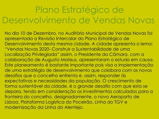 Plano Estratégico de Desenvolvimento de Vendas Novas   No dia 10 de Dezembro, no Auditório Municipal de Vendas Novas foi apresentada a Revisão Intercalar do Plano Estratégico de Desenvolvimento desta mesma cidade. A cidade apresenta o lema: “Vendas Novas 2020- Construir a Sustentabilidade de uma Localização Privilegiada” assim, o Presidente da Câmara, com a colaboração de Augusto Mateus, apresentaram o estudo em causa. Este planeamento é bastante importante pois visa a implementação de uma estratégia de desenvolvimento que colabora com os novos desafios que o concelho enfrenta e, assim, responder ás expectativas e necessidades da população. O crescimento de forma sustentável da cidade, é o grande desafio com que esta se depara, tendo em consideração os investimentos calculados para a fronteira do concelho, designadamente, o novo Aeroporto de Lisboa, Plataforma Logística do Poceirão, Linha do TGV e modernização da Linha do Alentejo. 