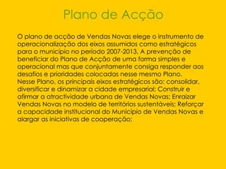 Plano de Acção O plano de acção de Vendas Novas elege o instrumento de operacionalização dos eixos assumidos como estratégicos para o município no período 2007-2013. A prevenção de beneficiar do Plano de Acção de uma forma simples e operacional mas que conjuntamente consiga responder aos desafios e prioridades colocadas nesse mesmo Plano.  Nesse Plano, os principais eixos estratégicos são: consolidar, diversificar e dinamizar a cidade empresarial; Construir e afirmar a atractividade urbana de Vendas Novas; Enraizar Vendas Novas no modelo de territórios sustentáveis; Reforçar a capacidade institucional do Município de Vendas Novas e alargar as iniciativas de cooperação;  
