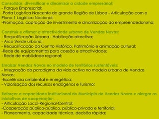 Consolidar, diversificar e dinamizar a cidade empresarial: - Parque Empresarial; Porta Logística Nascente da grande Região de Lisboa - Articulação com o Plano 1 Logístico Nacional; Promoção, captação de investimento e dinamização do empreendedorismo; Construir e afirmar a atractividade urbana de Vendas Novas: - Requalificação Urbana - Habitação atractiva; - Arco Verde urbano; - Requalificação do Centro Histórico, Património e animação cultural; Rede de equipamentos para coesão e atractividade; Rede de mobilidade regional; Enraizar Vendas Novas no modelo de territórios sustentáveis: - Integração do paradigma da vida activa no modelo urbano de Vendas Novas; Excelência ambiental e energética; Valorização dos recursos endógenos e Turismo; Reforçar a capacidade institucional do Município de Vendas Novas e alargar as iniciativas de cooperação: - Articulação Local-Regional-Central; Cooperação público-público, público-privado e territorial; Planeamento, capacidade técnica, decisão rápida; 