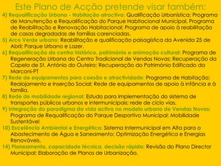 Este Plano de Acção pretende visar também: 4) Requalificação Urbana - Habitação atractiva:   Qualificação Urbanística; Programa de Manutenção e Requalificação do Parque Habitacional Municipal, Programa de Reabilitação e Renovação Habitacional; Programa de apoio à reabilitação de casas degradadas de famílias carenciadas. 5) Arco Verde urbano:   Reabilitação e qualificação paisagística da Avenida 25 de Abril; Parque Urbano e Lazer. 6) Requalificação do centro histórico, património e animação cultural:   Programa de Regeneração Urbana do Centro Tradicional de Vendas Novas; Recuperação da Capela de St. António do Outeiro; Recuperação do Património Edificado da Marconi-PT 7) Rede de equipamentos para coesão e atractividade:   Programa de Habitação; Realojamento e Inserção Social; Rede de equipamentos de apoio à infância e à família. 8) Rede de mobilidade regional:   Estudo para Implementação do sistema de transportes públicos urbanos e intermunicipais; rede de ciclo vias. 9) Integração do paradigma da vida activa no modelo urbano de Vendas Novas :   Programa de Requalificação do Parque Desportivo Municipal; Mobilidade Sustentável 10) Excelência Ambiental e Energética:   Sistema Intermunicipal em Alta para o Abastecimento de Água e Saneamento; Optimização Energética e Energias Renováveis. 14) Planeamento, capacidade técnica, decisão rápida:   Revisão do Plano Director Municipal; Elaboração de Planos de Urbanização. 