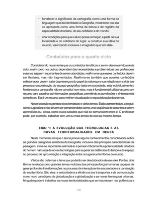• fortalecer o significado da cartografia como uma forma de
              linguagem que dá identidade à Geografia, mostrando que ela
              se apresenta como uma forma de leitura e de registro da
              espacialidade dos fatos, do seu cotidiano e do mundo;

            • criar condições para que o aluno possa começar, a partir de sua
              localidade e do cotidiano do lugar, a construir sua idéia do
              mundo, valorizando inclusive o imaginário que tem dele.



                   Conteúdos para o quarto ciclo
        Considerando novamente que os conteúdos temáticos a serem desenvolvidos neste
ciclo, assim como nos outros, dependem das necessidades e problemáticas que professores
e alunos julgarem importantes de serem abordadas, reafirma-se que esses conteúdos devem
ser flexíveis, mas não fragmentados. Reafirma-se também que aqueles conteúdos
selecionados devem tratar da presença e do papel da natureza e sua relação com a vida das
pessoas na construção do espaço geográfico (seja em sociedade, seja individualmente).
Neste ciclo a cartografia não se constitui num eixo, mas é fundamental utilizá-la como um
recurso para trabalhar as informações geográficas, permitindo as correlações e sínteses mais
complexas. Ela é um recurso para melhor visualização e espacialização dos temas.

      Neste ciclo são sugeridos eixos temáticos e vários temas. Estão apresentados, a seguir,
como sugestões e não devem ser compreendidos como uma seqüência de assuntos a serem
aprendidos ou, ainda, como eixos isolados que não se comunicam entre si. O professor
pode, por exemplo, trabalhar com um ou mais temas do eixo ao mesmo tempo.



             EIXO 1: A EVOLUÇÃO DAS TECNOLOGIAS E AS
                NOVAS TERRITORIALIDADES EM REDES

      Neste momento em que o aluno já teve alguns conhecimentos consolidados sobre
as grandes categorias analíticas da Geografia, inclusive das principais características da
paisagem, torna-se importante estimulá-lo a pensar criticamente a potencialidade criadora
do homem na busca de novas tecnologias para superar as distâncias do tempo e do espaço
no processo de aproximação e integração entre os lugares e territórios do mundo.

      Vários são os temas e itens que poderão ser desdobrados desse eixo. Porém, dois
têm se revelado como grandes temas motrizes das principais forças humanas capazes de
gerar profundas transformações no processo de interação entre a sociedade e a construção
do seu território. São eles: a velocidade e a eficiência dos transportes e da comunicação
como novo paradigma da globalização e a globalização e as novas hierarquias urbanas.
Ninguém poderá trabalhar as novas territorialidades que se vislumbram nos polêmicos e


                                            100
 