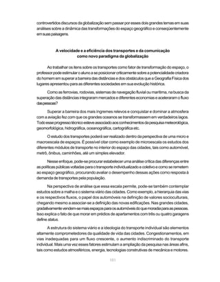 controvertidos discursos da globalização sem passar por esses dois grandes temas em suas
análises sobre a dinâmica das transformações do espaço geográfico e conseqüentemente
em suas paisagens.



           A velocidade e a eficiência dos transportes e da comunicação
                      como novo paradigma da globalização

      Ao trabalhar os itens sobre os transportes como fator de transformação do espaço, o
professor pode estimular o aluno a se posicionar criticamente sobre a potencialidade criadora
do homem em superar a barreira das distâncias e dos obstáculos que a Geografia Física dos
lugares apresentou para as diferentes sociedades em sua evolução histórica.

      Como as ferrovias, rodovias, sistemas de navegação fluvial ou marítima, na busca da
superação das distâncias integraram mercados e diferentes economias e aceleraram o fluxo
das pessoas?

      Superar a barreira dos mais íngremes relevos e conquistar e dominar a atmosfera
com a aviação fez com que os grandes oceanos se transformassem em verdadeiros lagos.
Todo esse progresso técnico esteve associado aos conhecimentos da pesquisa meteorológica,
geomorfológica, hidrográfica, oceanográfica, cartográfica etc.

      O estudo dos transportes poderá ser realizado dentro da perspectiva de uma micro e
macroescala de espaços. É possível citar como exemplo de microescala os estudos dos
diferentes módulos de transporte no interior do espaço das cidades, tais como automóvel,
metrô, ônibus, caminhões, até um simples elevador.

       Nesse enfoque, pode-se procurar estabelecer uma análise crítica das diferenças entre
as políticas públicas voltadas para o transporte individualizado e coletivo e como se remetem
ao espaço geográfico, procurando avaliar o desempenho dessas ações como resposta à
demanda de transportes pela população.

      Na perspectiva de análise que essa escala permite, pode-se também contemplar
estudos sobre a malha e o sistema viário das cidades. Como exemplo, a hierarquia das vias
e os respectivos fluxos, o papel dos automóveis na definição de valores socioculturais,
chegando mesmo a associar-se a definição das novas edificações. Nas grandes cidades,
gradativamente vendem-se mais espaços para os automóveis do que moradia para as pessoas.
Isso explica o fato de que morar em prédios de apartamentos com três ou quatro garagens
define status.

       A estrutura do sistema viário e a ideologia do transporte individual são elementos
altamente comprometedores da qualidade de vida das cidades. Congestionamentos, em
vias inadequadas para um fluxo crescente, o aumento indiscriminado do transporte
individual. Mais uma vez esses fatores estimulam a ampliação da pesquisa nas áreas afins,
tais como estudos atmosféricos, energia, tecnologias construtivas de mecânica e motores.

                                            101
 