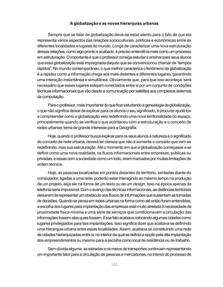 A globalização e as novas hierarquias urbanas

      Sempre que se falar de globalização deve-se estar atento para o fato de que ela
representa vários aspectos das relações socioculturais, políticas e econômicas entre as
diferentes localidades e lugares do mundo. Longe de caracterizar uma nova estruturação
dessas relações, como algo pronto e acabado, é preciso entendê-la mais como um processo
em estruturação. O importante é que o professor consiga estudar e ensinar para seus alunos
que essa globalização está impregnada daquilo que se convencionou chamar de “tempos
rápidos”. No mundo contemporâneo, o que melhor caracteriza o fenômeno da globalização
é a rapidez como a informação chega aos mais distantes e diferentes lugares, garantindo
uma interação instantânea e simultânea. Obviamente que, para que isso aconteça, será
necessário que esses lugares estejam conectados entre si por um conjunto de condições
técnicas informacionais que vão desde a comunicação por satélites aos complexos sistemas
da computação.

      Para o professor, mais importante do que ficar estudando a genealogia da globalização,
o que não significa deixar de explicar para os alunos o seu significado, é procurar ajudá-los
a compreender como a globalização veio redefinindo uma nova territorialidade do espaço,
principalmente quando se verifica o que aconteceu com a estruturação e o conceito de
redes urbanas, tema de grande interesse para a Geografia.

       Hoje, quando o professor busca explicar para os seus alunos a natureza e o significado
do conceito de rede urbana, deverá ter clareza que não é somente o conceito que vem se
redefinindo, mas sua estruturação. Até o momento em que a globalização começasse a se
definir como uma nova realidade, os fluxos informacionais entre empresas, públicas ou
privadas, e essas com a sociedade como um todo, eram marcados por muitas limitações de
ordem técnica.

       Hoje, as pessoas localizadas em pontos distantes do território, sentadas diante do
computador, ligadas a uma rede, poderão estar interagindo ao mesmo tempo na produção
de um projeto, seja ele na forma de um texto ou de um design. Isso na época apenas da
telefonia seria impossível. Com o avanço das técnicas informacionais, as distâncias territoriais
deixaram de representar um obstáculo aos fluxos de informações que sustentam as tomadas
de decisões. Quando se pensa em redes urbanas na forma como até então foram entendidas,
a escolha dos lugares para implantação das empresas está muito atrelada à necessidade de
proximidade física mínima a uma série de serviços que condicionavam a circulação das
informações fossem elas quais fossem. Esse fato acabava colocando algumas cidades como
lugares privilegiados para tais implantações. Isso significa dizer que acabava se definindo
uma hierarquia urbana entre essas localidades. Assim, acabava se constituindo uma rede
de cidades hierarquizadas entre si, no interior da qual se definia a opção pela dita implantação
dos empreendimentos ou mesmo para a escolha como local de residência ou de trabalho.

     Sem dúvida alguma, as estradas e os meios de transportes continuam representando
um importante fator para a circulação de pessoas e mercadorias, no interior do processo de

                                             103
 