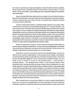 do mundo em grandes blocos regionais antagônicos. Mundo Socialista x Mundo Capitalista,
Mundo Desenvolvido x Subdesenvolvido, Primeiro Mundo, Segundo Mundo, Terceiro
Mundo: mais do que a divisão, o que se destacavam eram os grandes antagonismos existentes
entre esses blocos.

      Apesar de essas diferenças regionais terem emergido mais profundamente após a
Segunda Guerra Mundial, suas raízes históricas estão localizadas em períodos anteriores.
Inclusive, podemos dizer que a origem de cada um daqueles blocos regionais mergulha
em tempos históricos diferentes.

       Os termos “países desenvolvidos” e “subdesenvolvidos” passaram a ser usados, então,
no interior de um processo de conscientização designado como “o grande despertar”, que
nada mais foi do que o reconhecimento das profundas diferenças que separavam os países
ricos e pobres, em que a relação dominação/subordinação representava a origem dessas
desigualdades, sendo que os séculos de dominação colonial e sua conseqüente descendência
estavam nas raízes da pobreza de mais de 2/3 da população mundial. Tomou-se consciência
de que, nas diferentes etapas pelas quais passaram as formações sociais capitalistas em sua
consolidação, desde o século XV, até chegar a sua contemporaneidade, esteve na origem
demarcatória da linha de pobreza que dividiu o mundo em desenvolvido e subdesenvolvido.
Portanto, as origens dessas desigualdades são bastante antigas.

      Mesmo nos dias atuais, quando o mundo presencia profundas transformações na
natureza dessas relações de dependência, em que o processo da globalização e a formação
aos quais Braudel e Wallerstein chamaram de Economia Mundo e Sistema Mundo, as
relações de dependência dos países pobres com os ricos persistem.

      Atualmente, ao que se convencionou chamar da era da globalização, economia ou
sistema mundo, quando o capital adquire, no seu processo de acumulação, novas feições,
em grande parte dos países que até então eram chamados de desenvolvidos, movendo-se
para as mais diferentes regiões do mundo, inclusive para os subdesenvolvidos, criou-se a
ilusão de que a divisão do mundo em dois grandes blocos — desenvolvidos x
subdesenvolvidos — vem desaparecendo. Porém, é muito temerário apostar nesse
desaparecimento. Isso significa dizer que ainda é válido continuar trabalhando com essa
divisão regional do mundo em países desenvolvidos e subdesenvolvidos. Outras designações
usadas até hoje para diferenciar o poder tecnológico e do capital entre Estados e nações
como países do Primeiro e Terceiro Mundo, países do Norte e do Sul, numa alusão ao fato
de que é no hemisfério norte que se concentram as grandes potências do mundo, ao contrário
do hemisfério sul, onde está localizada a grande pobreza do mundo, auxiliam também a
perceber os grandes conjuntos formados por Estados que se encontram em diferentes
estágios de desenvolvimento socioeconômico.

      Mais importante que o compromisso estático com essa ou aquela classificação é
discutir com os alunos as desigualdades concretas existentes entre essas diferentes
sociedades; ajudá-los a compreender quais são os processos políticos, sociais e econômicos


                                           105
 