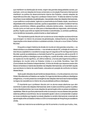 que interferem na distribuição da renda, origem das grandes desigualdades sociais; por
exemplo, como as relações de trocas comerciais e a circulação financeira internacional
interferem na política de desenvolvimento interna dos Estados, criando relações de
dependência entre eles. Segundo o professor Octavio Ianni: “A idéia de sistema mundial
reconhece novas realidades da globalização, mas persiste a tese das relações internacionais,
o que reafirma a continuidade, vigência ou preeminência do Estado-nação, reconhece a
disparidade entre os Estados nacionais, quanto à capacidade no cenário mundial em termos
políticos, econômicos, militares, geopolíticos, culturais e tantos outros... mas tende a ver o
mundo como um todo que se volta para a interdependência negociada, administrada,
pacífica. Supõe a paz entre as nações dominantes e subordinadas, ou centrais e periféricas,
como tendência necessária, predominante ou ideal realizavel.”

     Tão importante quando discutir com os alunos as novas relações socioeconômicas
que emergem no interior do processo da globalização, redesenhando as relações de
negociações entre desenvolvidos e subdesenvolvidos, é discutir a nova Ordem Política
Mundial.

      Enquanto a origem histórica da divisão do mundo em dois grandes conjuntos — os
desenvolvidos e os subdesenvolvidos — nos remete ao século XV, a divisão do mundo em
dois blocos (capitalismo x socialismo) surgiu logo em seguida ao fim da Segunda Guerra
Mundial, quando se estabeleceu a chamada Guerra Fria, que perdurou até os anos 80. O
alinhamento político e ideológico que se configurou, a partir de então, entre os Estados e
as nações do mundo significou, em última instância, uma luta pela hegemonia política e
ideológica do mundo entre os Estados Unidos e a ex-União Soviética, hoje CEI
(Comunidade dos Estados Independentes). A linha de divisão que separava esses dois
blocos comandava a maioria das decisões nas relações internacionais, como também aquela
que acontecia no interior de cada Estado, colocados em posição de confronto no interior
desses blocos.

      Após quatro décadas de permanência desses blocos, o mundo presencia uma nova
Ordem Mundial entre os Estados e as nações. Em lugar de dois blocos políticos e ideológicos
antagônicos, o mundo presencia a emergência das relações internacionais fundamentadas
na lógica da coexistência no interior de uma pluralidade política e ideológica.

      É importante que o professor discuta com os alunos essas aberturas que vêm
ocorrendo no plano das relações internacionais, tanto no plano econômico quanto no político
e seus desdobramentos nas novas relações de aproximação entre os países socialistas e
capitalistas. Mais do que ficar polemizando entre os avanços e recuos desses dois grandes
sistemas políticos e econômicos, faz-se necessário ajudar o aluno a compreender e explicar
as novas condições que regulam as atuais relações no cenário internacional, a exemplo da
aproximação entre os Estados Unidos e a CEI e a incorporação de Hong Kong ao socialismo
chinês.

      Cada vez mais torna-se evidente que não foi somente o mundo que mudou, mas,


                                             106
 