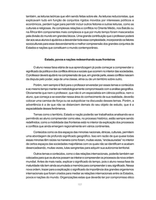 também, as leituras teóricas que vêm sendo feitas sobre ele. As leituras reducionistas, que
explicavam tudo em função de conjuntos rígidos movidos por interesses políticos e
econômicos, perdem lugar para permitir incluir outros feitores e outras leituras, como as
culturais e religiosas. As complexas relações e conflitos no Oriente Médio, nos Balcãs ou
na África têm componentes mais complexos e que por muito tempo foram mascarados
pela divisão do mundo em grandes blocos. Uma grande contribuição que o professor poderá
dar aos seus alunos é ajudá-los a desvendar toda essa complexidade, incorporando os fatores
socioculturais para esse desvendamento e melhor compreensão dos grandes conjuntos de
Estados e nações que constituem o mundo contemporâneo.



                Estado, povos e nações redesenhando suas fronteiras

        O aluno nessa faixa etária de sua aprendizagem já pode começar a compreender o
significado da política e dos conflitos étnicos e sociais que ocorrem no interior das sociedades.
O professor deverá ajudá-lo na compreensão de que, em grande parte, esses conflitos nascem
da disputa pelo poder, seja de uma classe, etnia ou de um território sobre outro.

      Porém, nem sempre é fácil para o professor enveredar por esses temas e conteúdos
e ao mesmo tempo manter-se metodologicamente compromissado com a análise geográfica.
Obviamente que nem o professor, que não é um especialista em ciência política, nem o
aluno, que começa a se exercitar nessa área do conhecimento de sua realidade, deverão
colocar uma camisa-de-força ou se autopoliciar na discussão desses temas. Porém, a
advertência é a de que não se distanciem demais do seu objeto de estudo, que é a
espacialidade desses fenômenos.

      Temas como o território, Estado e nação poderão ser trabalhados analisando-se e
permitindo ao aluno compreender como eles, no processo histórico, estão sempre sendo
redefinidos; como a mobilidade das fronteiras está no interior da explicação dos processos
e conflitos que ainda emergem regionalmente em vários continentes.

      Conteúdos como os dos espaços das minorias nacionais, étnicas, culturais, permitem
uma abordagem de profundo significado geográfico. Isso em razão de que quase todas
essas minorias têm raízes na maneira como foram, muitas vezes, “enclausuradas” no interior
de certos espaços das sociedades majoritárias com os quais não se identificam e acabam
desencadeando, muitas vezes, lutas sangrentas para adquirir sua autonomia territorial.

      Outros temas e conteúdos, como o das relações internacionais, poderão também ser
colocados para que os alunos possam se inteirar e compreender os processos da nova ordem
mundial. Antes de mais nada, explicar o significado do tempo, pois o aluno nessa fase da
maturidade não tem ainda acumulada a memória para compreender o seu significado. Nessa
nova ordem, trazer para a explicação o significado da importância dos grandes organismos
internacionais que foram criados para mediar as relações internacionais entre os Estados,
povos e nações do mundo. Organizações estas que deverão ter por compromisso ético

                                              107
 