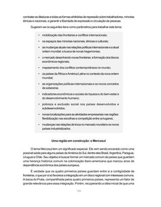 combater as ditaduras e todas as formas arbitrárias de repressão sobre trabalhadores, minorias
étnicas e nacionais, e garantir a liberdade de expressão e circulação de pessoas.

      Sugerem-se os seguintes itens como parâmetros para trabalhar este tema:

            • mobilização das fronteiras e conflitos internacionais;

            • os espaços das minorias nacionais, étnicas e culturais;

            • as mudanças atuais nas relações políticas internacionais e a atual
              ordem mundial: a busca de novas hegemonias;

            • o mercado desenhando novas fronteiras: a formação dos blocos
              econômicos regionais;

            • mapeamento dos conflitos contemporâneos no mundo;

            • os países da África e América Latina no contexto da nova ordem
              mundial;

            • as organizações políticas internacionais e os novos conceitos
              de soberania;

            • indicadores econômicos e sociais da riqueza e do bem-estar e
              do desenvolvimento humano;

            • pobreza e exclusão social nos países desenvolvidos e
              subdesenvolvidos;

            • novas localizações para as atividades empresariais nas regiões:
              flexibilização nas escolhas e competição entre os lugares;

            • mudanças nas relações de troca no mercado mundial e os novos
              países industrializados.



                        Uma região em construção: o Mercosul

      O tema Mercosul tem um significado especial. Ele vem sendo encarado como uma
possível saída para alguns países da América do Sul, dentre eles Brasil, Argentina, Paraguai,
Uruguai e Chile. Seu objetivo é buscar formar um mercado comum de países que guardam
uma herança histórica comum na colonização ibero-americana que marcou anos de
dependência econômica dos países europeus.

       É verdade que os quatro primeiros países guardam entre si a contigüidade de
fronteiras, o que por si só favorece a integração em um bloco regional com interesses comuns.
A bacia do Prata, compartilhada pelos quatro primeiros países, representa um fator de
grande relevância para essa integração. Porém, recuperando a idéia inicial de que uma

                                             108
 