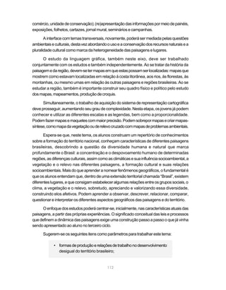 comércio, unidade de conservação); (re)apresentação das informações por meio de painéis,
exposições, folhetos, cartazes, jornal mural, seminários e campanhas.

       A interface com temas transversais, novamente, poderá ser mediada pelas questões
ambientais e culturais, desta vez abordando o uso e a conservação dos recursos naturais e a
pluralidade cultural como marca da heterogeneidade das paisagens e lugares.

      O estudo da linguagem gráfica, também neste eixo, deve ser trabalhado
conjuntamente com os estudos e também independentemente. Ao se tratar da história da
paisagem e da região, devem-se ter mapas em que estas possam ser localizadas: mapas que
mostrem como estavam localizadas em relação à costa litorânea, aos rios, às florestas, às
montanhas, ou mesmo umas em relação às outras paisagens e regiões brasileiras. Ao se
estudar a região, também é importante construir seu quadro físico e político pelo estudo
dos mapas, mapeamentos, produção de croquis.

      Simultaneamente, o trabalho de aquisição do sistema de representação cartográfica
deve prosseguir, aumentando seu grau de complexidade. Nesta etapa, os jovens já podem
conhecer e utilizar as diferentes escalas e as legendas, bem como a proporcionalidade.
Podem fazer mapas e maquetes com maior precisão. Podem sobrepor mapas e criar mapas-
síntese, como mapa da vegetação ou de relevo cruzado com mapas de problemas ambientais.

      Espera-se que, neste tema, os alunos construam um repertório de conhecimentos
sobre a formação do território nacional, conheçam características de diferentes paisagens
brasileiras, descobrindo a questão da diversidade humana e natural que marca
profundamente o Brasil: a concentração e o despovoamento humano de determinadas
regiões, as diferenças culturais, assim como as climáticas e sua influência socioambiental, a
vegetação e o relevo nas diferentes paisagens, a formação cultural e suas relações
socioambientais. Mais do que aprender a nomear fenômenos geográficos, o fundamental é
que os alunos entendam que, dentro de uma extensão territorial chamada “Brasil”, existem
diferentes lugares, e que consigam estabelecer algumas relações entre os grupos sociais, o
clima, a vegetação e o relevo, sobretudo, apreciando e valorizando essa diversidade,
construindo elos afetivos. Podem aprender a observar, descrever, relacionar, comparar,
questionar e interpretar os diferentes aspectos geográficos das paisagens e do território.

      O enfoque dos estudos poderá centrar-se, inicialmente, nas características atuais das
paisagens, a partir das próprias experiências. O significado conceitual das leis e processos
que definem a dinâmica das paisagens exige uma construção passo a passo o que já vinha
sendo apresentado ao aluno no terceiro ciclo.

      Sugerem-se os seguintes itens como parâmetros para trabalhar este tema:

            • formas de produção e relações de trabalho no desenvolvimento
              desigual do território brasileiro;


                                            112
 