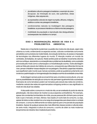 • pluralidade cultural e paisagens brasileiras: a exemplo da cana-
              de-açúcar, da mineração do ouro, dos quilombos, áreas
              indígenas, vilas caiçaras etc.;

            • as expressões culturais de origem européia, africana, indígena,
              asiática e outras nas paisagens brasileiras;

            • condicionantes naturais na modelagem das paisagens
              brasileiras: os processos interativos e a fisionomia das paisagens;

            • mobilidade da população e reprodução das desigualdades
              socioespaciais nas cidades e no campo.



             EIXO 3: MODERNIZAÇÃO, MODOS DE VIDA E A
                     PROBLEMÁTICA   AMBIENTAL

        Neste eixo o importante é polemizar a questão dos modos de vida atuais, sejam eles
urbanos ou rurais, evidenciando os aspectos sociais, culturais e ambientais comumente
percebidos como produtos da modernidade, da evolução da técnica, do acesso e imposição
de tecnologias nos diferentes lugares do mundo. É intenção mostrar um mundo de
contrastes, de tradições, de rupturas. Neste sentido pode-se trabalhar novamente a técnica
sob novo enfoque, associando-a a conseqüências e problemas da atualidade, como a poluição
provocada pelo modo como a urbanização e a industrialização ocorreu. Outra abordagem
pode ser feita pelo estudo dos hábitos de consumo, comparando aqui diferentes formas de
viver, pensar e trabalhar nossas relações com as paisagens. Discutindo o papel das indústrias,
que espalharam pelo mundo suas marcas e produtos, pode-se questionar juntamente com
os alunos a padronização ou homogeneização dos desejos e sonhos da sociedade consumista.

      A abordagem sempre pode se encaminhar para uma leitura sociocultural, uma vez
que as possibilidades de sedução ao consumo não permeiam igualmente toda a sociedade.
Exemplos de como tematizar podem ser tomados pelo estudo das redes de comércio,
mediante o estudo das redes de supermercados e shopping centers e o seu significado no
modo de vida atual nas cidades.

       A discussão sobre o consumo e o modo de vida, ao ser analisada do ponto de vista da
globalização, não deve deixar de mostrar os seus aspectos contraditórios. Por exemplo,
apesar dos constantes bombardeios da mídia, poucas pessoas têm dinheiro para comprar
tudo o que o mercado, em tese, oferece. Isso expõe um outro lado do consumo, ou seja,
apesar de todos os dias recebermos uma carga de propagandas para desenvolver a vontade
de comprar, o consumo efetivamente se realiza apenas para uma parcela da população
brasileira. Apesar de qualquer pessoa das mais diferentes classes sociais e culturais estar,
de certo modo, integrada à cultura do consumo, o sonho de obter os mais modernos
lançamentos da indústria não é realizável para todos.

                                             113
 