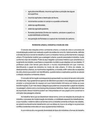 • agricultura tecnificada, insumos agrícolas e poluição das águas
               de superfície;

             • insumos agrícolas e destruição da fauna;

             • movimentos sociais no campo e a questão ambiental;

             • sistemas agroflorestais;

             • sistemas agrossilvopastoris;

             • florestas plantadas (fontes de madeira, celulose e papel) e a
               sustentabilidade ambiental;

             • recuperação de florestas e a captura de monóxido de carbono.


                      Ambiente urbano, indústria e modo de vida

       O estudo das relações entre o ambiente urbano, o modo de vida e o processo de
industrialização poderá ser realizado a partir da análise de como foi, historicamente, definida
a divisão técnica e social do trabalho e como a indústria marcou profundamente o espaço
urbano. É importante mostrar que a paisagem urbana, quando associada à indústria, muda
conforme o tipo de indústria. Pode-se aqui resgatar o processo histórico que caracterizou o
surgimento da indústria, suas fases e a expansão mundial e suas relações com as cidades. O
professor pode criar temas para discutir o mundo industrializado em que vivemos,
identificando o papel da indústria no modo de vida urbano. O ritmo da cidade, os
deslocamentos urbanos, os movimentos migratórios, a moradia, enfim vários são os aspectos
da vida urbana que podem ser identificados, questionados e explicados quando se estuda
a relação indústria e ambiente urbano.

       O conceito de formação socioespacial já apresentado nos eixos do terceiro ciclo pode
ser retomado. Aqui gostaríamos apenas de relembrar que esta é uma categoria que permite
ampliar a compreensão do espaço em sua historicidade intrínseca em todas as suas
transformações. É por meio dessa categoria que podemos compreender o papel da indústria
na paisagem urbana como uma herança de processos históricos. Assim, as diferentes formas
de expressão dessa indústria podem ser interpretadas em seu papel como construtor e
animador das paisagens urbanas.

       Ao trabalhar itens que se desdobram desse tema, como as relações de produção na
indústria, o processo de modernização da indústria, a mobilidade espacial dos trabalhadores,
a sua moradia, o sistema viário e as formas como a indústria comanda os fluxos nas cidades,
se estará inevitavelmente trabalhando com as idéias do novo e do antigo e os possíveis
conflitos existentes entre eles em seus ajustamentos históricos.

      A convivência de uma grande diversidade de tipos de indústrias e formas de trabalho


                                              117
 