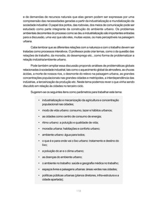 e de demandas de recursos naturais que elas geram podem ser expressas por uma
compreensão das necessidades geradas a partir da industrialização e mundialização da
sociedade industrial. O papel dos portos, das rodovias, dos meios de comunicação pode ser
estudado como parte integrante da construção do ambiente urbano. Os problemas
ambientais decorrentes do processo como se deu a industrialização são importantes entradas
para a discussão, uma vez que são eles, muitas vezes, os mais perceptíveis na paisagem
urbana.

      Cabe lembrar que as diferentes relações com a natureza e com o trabalho devem ser
tratadas como processos interativos. O professor pode criar temas, como o da questão das
relações de trabalho, da moradia, do desemprego etc., como forma de problematizar a
relação indústria/ambiente urbano.

       Pode também ampliar essa discussão propondo análises de problemáticas globais
relacionadas à sociedade industrial, tais como o aquecimento global da atmosfera, as chuvas
ácidas, a morte de nossos rios, o desmonte do relevo na paisagem urbana, as grandes
concentrações populacionais nas grandes cidades e metrópoles, a interdependência das
indústrias, a terceirização da produção etc. Neste tema podemos rever o que vinha sendo
discutido em relação às cidades no terceiro ciclo.

      Sugerem-se os seguintes itens como parâmetros para trabalhar este tema:

            • industrialização e mecanização da agricultura e concentração
              populacional nas cidades;

            • modo de vida urbano: consumo, lazer e hábitos urbanos;

            • as cidades como centro de consumo de energia;

            • ritmo urbano: a poluição e qualidade de vida;

            • moradia urbana: habitações e conforto urbano;

            • ambiente urbano: água para todos;

            • o que é e para onde vai o lixo urbano: tratamento e destino do
              lixo;

            • a poluição do ar e o clima urbano;

            • as doenças do ambiente urbano;

            • o ambiente no trabalho: saúde e geografia médica no trabalho;

            • espaços livres e paisagens urbanas: áreas verdes nas cidades;

            • políticas públicas urbanas (planos diretores, infra-estrutura e a
              cidade apartada);


                                           118
 