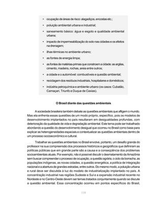 • ocupação de áreas de risco: alagadiços, encostas etc.;

            • poluição ambiental urbana e industrial;

            • saneamento básico: água e esgoto e qualidade ambiental
              urbana;

            • impacto de impermeabilização do solo nas cidades e os efeitos
              na drenagem;

            • ilhas térmicas no ambiente urbano;

            • as fontes de energia limpa;

            • as fontes de matérias-primas que constroem a cidade: as argilas,
              cimento, madeira, rochas, areia entre outros;

            • a cidade e o automóvel: combustíveis e questão ambiental;

            • reciclagem dos resíduos industriais, hospitalares e domésticos;

            • indústria petroquímica e ambiente urbano (os casos: Cubatão,
              Camaçari, Triunfo e Duque de Caxias).



                      O Brasil diante das questões ambientais

      A sociedade brasileira também debate as questões ambientais que afligem o mundo.
Mas ela enfrenta essas questões de um modo próprio, específico, pois os modelos de
desenvolvimento implantados no país resultaram em desigualdades profundas, com
deterioração da qualidade de vida e degradação ambiental. Este tema pode ser trabalhado
abordando a questão do desenvolvimento desigual que ocorreu no Brasil como base para
explicar as heterogeneidades espaciais e contextualizar as questões ambientais dentro de
um processo socioeconômico e cultural.

       Trabalhar as questões ambientais no Brasil envolve, portanto, um desafio grande do
professor na sua compreensão dos processos históricos e geográficos que definiram as
políticas públicas que em grande parte são a causa e a conseqüência dos problemas
socioambientais atuais. Por exemplo, não é possível discutir o desmatamento da Amazônia
sem buscar compreender o processo de ocupação, a questão agrária, o ciclo da borracha, as
populações indígenas, as novas cidades, a questão energética, a política de integração
nacional e a abertura de grandes estradas, entre outros. Do mesmo modo, a poluição urbana
e rural deve ser discutida à luz do modelo de industrialização implantado no país. A
concentração industrial nas regiões Sudeste e Sul e a expansão industrial recente no
Nordeste e no Centro-Oeste devem ser temas tratados conjuntamente quando se discute
a questão ambiental. Essa concentração ocorreu em pontos específicos do Brasil,


                                            119
 